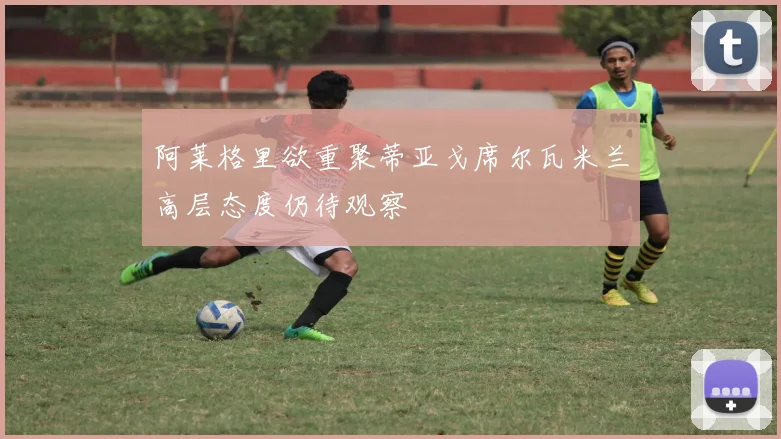 阿莱格里欲重聚蒂亚戈席尔瓦米兰高层态度仍待观察