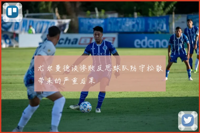 尤尔曼德谈惨败反思球队防守松散带来的严重后果