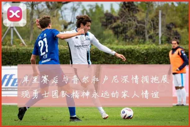 库里赛后与普尔和卢尼深情拥抱展现勇士团队精神永远的家人情谊