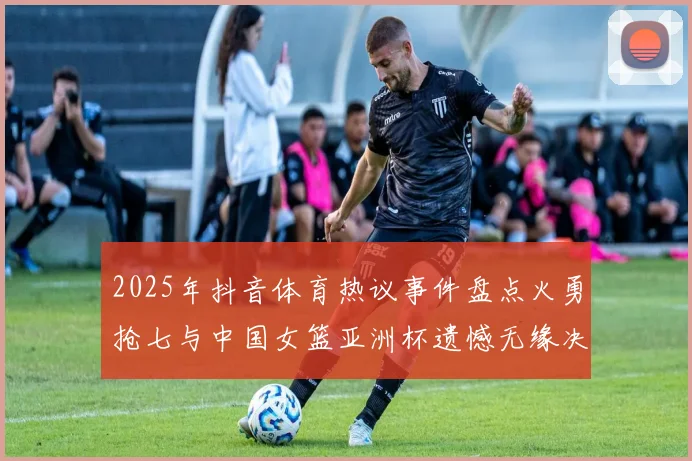 2025年抖音体育热议事件盘点火勇抢七与中国女篮亚洲杯遗憾无缘决赛