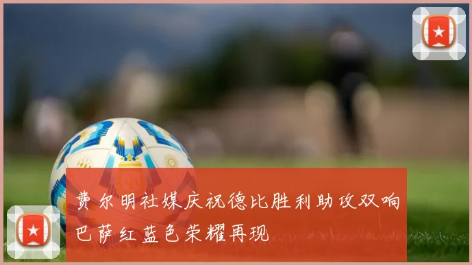 费尔明社媒庆祝德比胜利助攻双响巴萨红蓝色荣耀再现