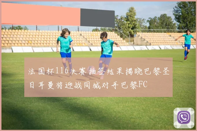 法国杯116决赛抽签结果揭晓巴黎圣日耳曼将迎战同城对手巴黎FC