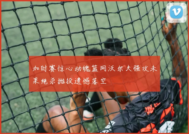 加时赛惊心动魄篮网沃尔夫强攻未果绝杀抛投遗憾落空