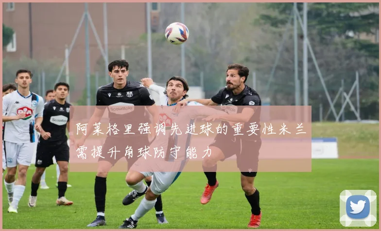 阿莱格里强调先进球的重要性米兰需提升角球防守能力