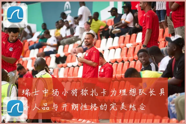 瑞士中场小将称扎卡为理想队长具备人品与开朗性格的完美结合