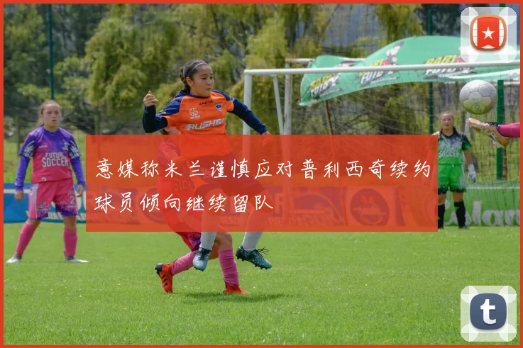 意媒称米兰谨慎应对普利西奇续约球员倾向继续留队