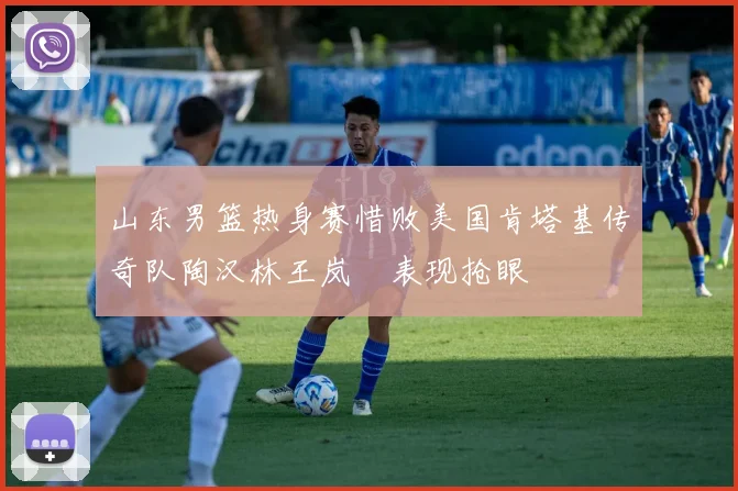 山东男篮热身赛惜败美国肯塔基传奇队陶汉林王岚嵚表现抢眼
