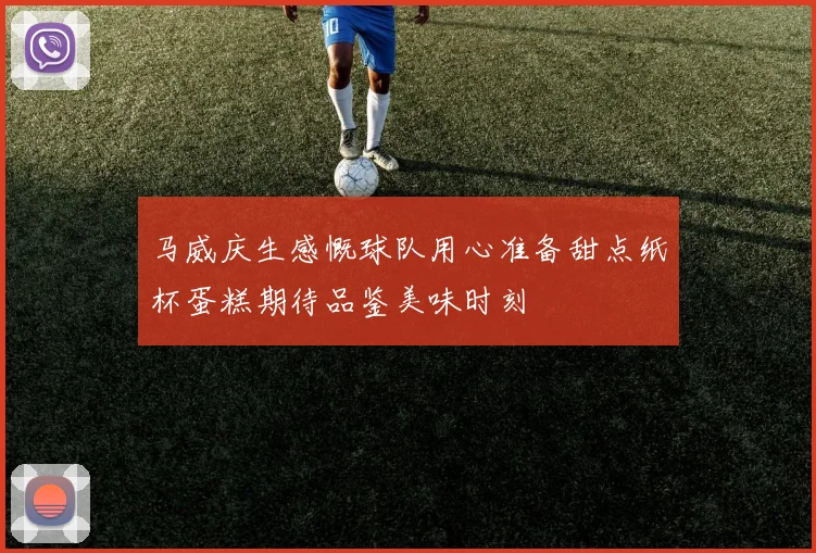 马威庆生感慨球队用心准备甜点纸杯蛋糕期待品鉴美味时刻