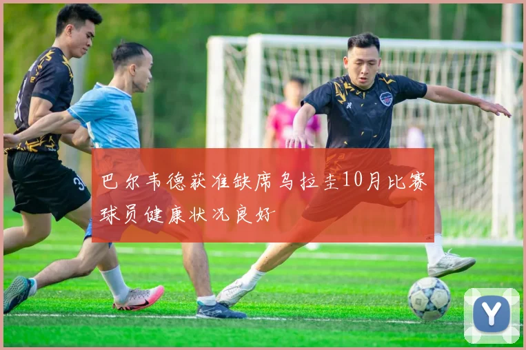 巴尔韦德获准缺席乌拉圭10月比赛球员健康状况良好