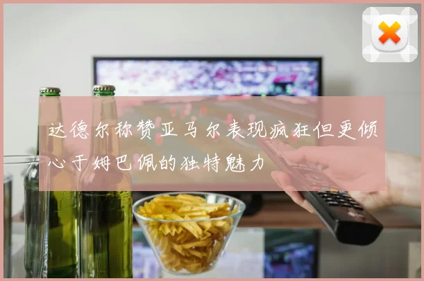 达德尔称赞亚马尔表现疯狂但更倾心于姆巴佩的独特魅力