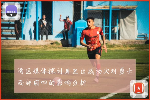 湾区媒体探讨库里出战场次对勇士西部前四的影响分析