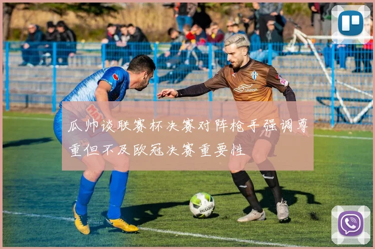 瓜帅谈联赛杯决赛对阵枪手强调尊重但不及欧冠决赛重要性