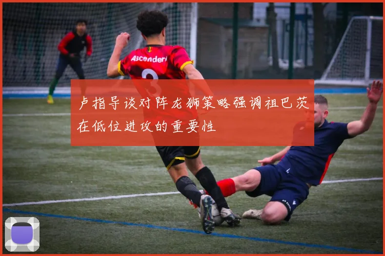 卢指导谈对阵龙狮策略强调祖巴茨在低位进攻的重要性