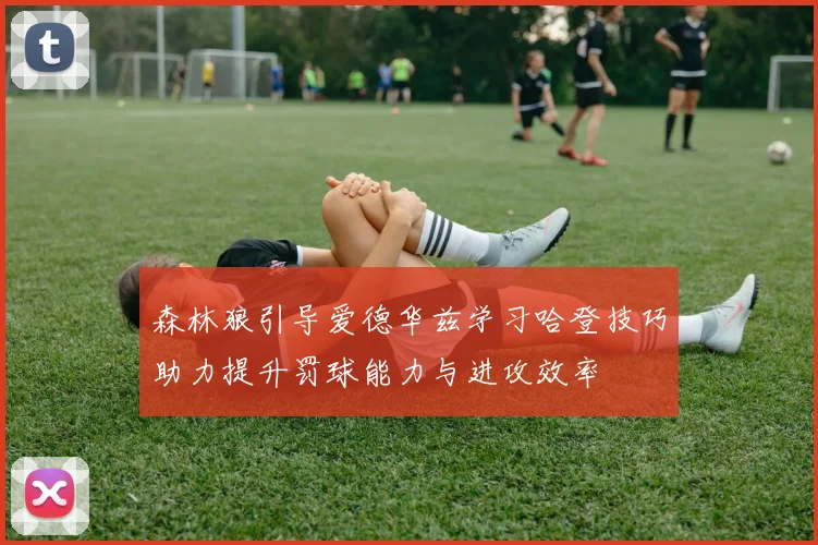 森林狼引导爱德华兹学习哈登技巧助力提升罚球能力与进攻效率