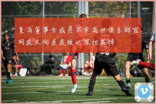 皇马董事会成员不幸离世俱乐部官网发文向亲友致以深切哀悼