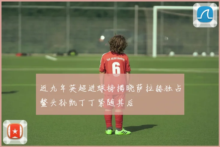 近九年英超进球榜揭晓萨拉赫独占鳌头孙凯丁丁紧随其后