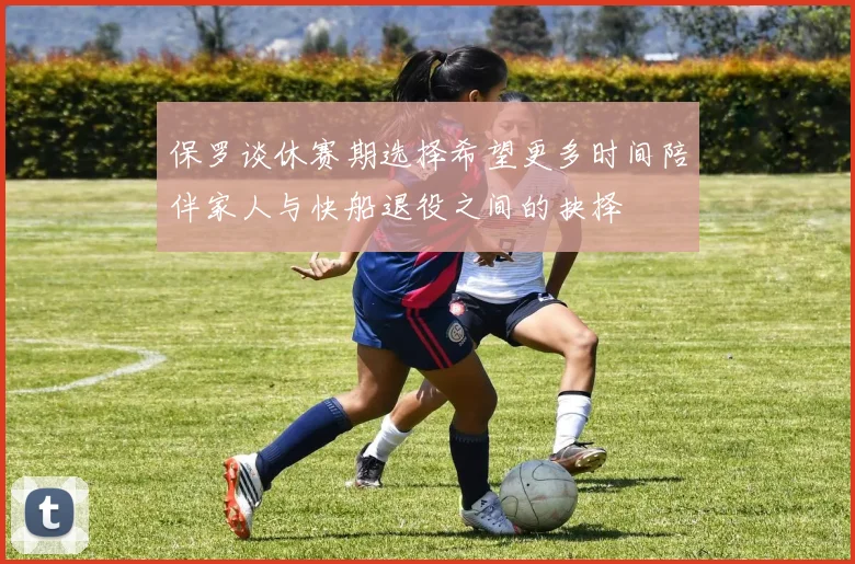 保罗谈休赛期选择希望更多时间陪伴家人与快船退役之间的抉择