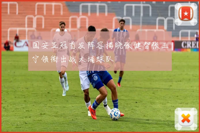 国安亚冠首发阵容揭晓张健智张玉宁领衔出战大埔球队