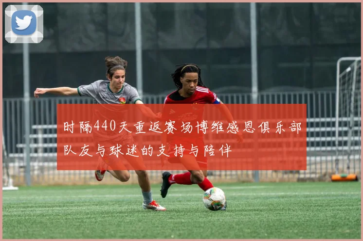 时隔440天重返赛场博维感恩俱乐部队友与球迷的支持与陪伴