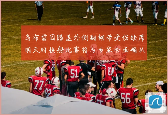 乌布雷因膝盖外侧副韧带受伤缺席明天对快船比赛将与专家会面确认伤情
