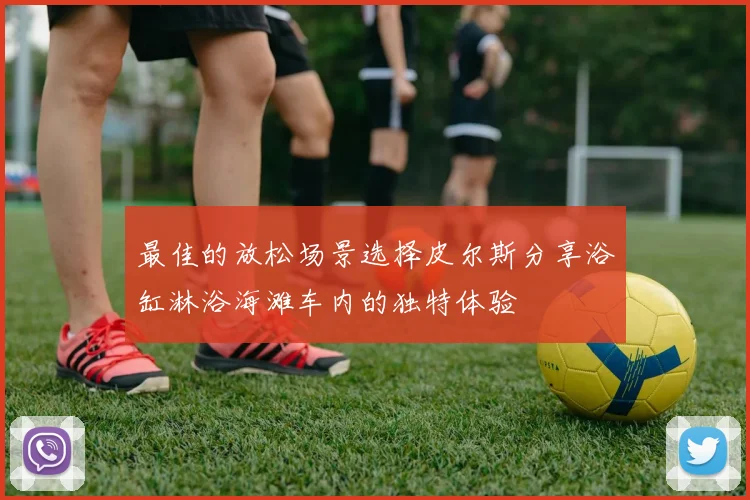 最佳的放松场景选择皮尔斯分享浴缸淋浴海滩车内的独特体验