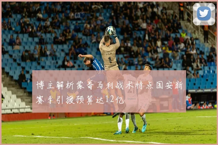 博主解析蒙哥马利战术特点国安新赛季引援预算达12亿