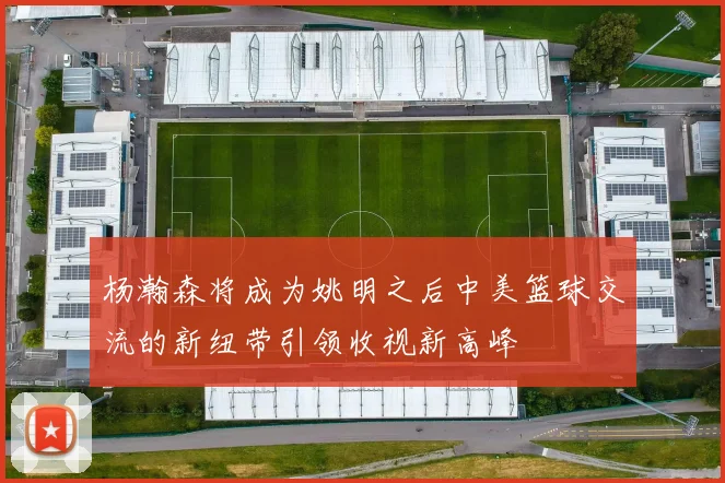 杨瀚森将成为姚明之后中美篮球交流的新纽带引领收视新高峰