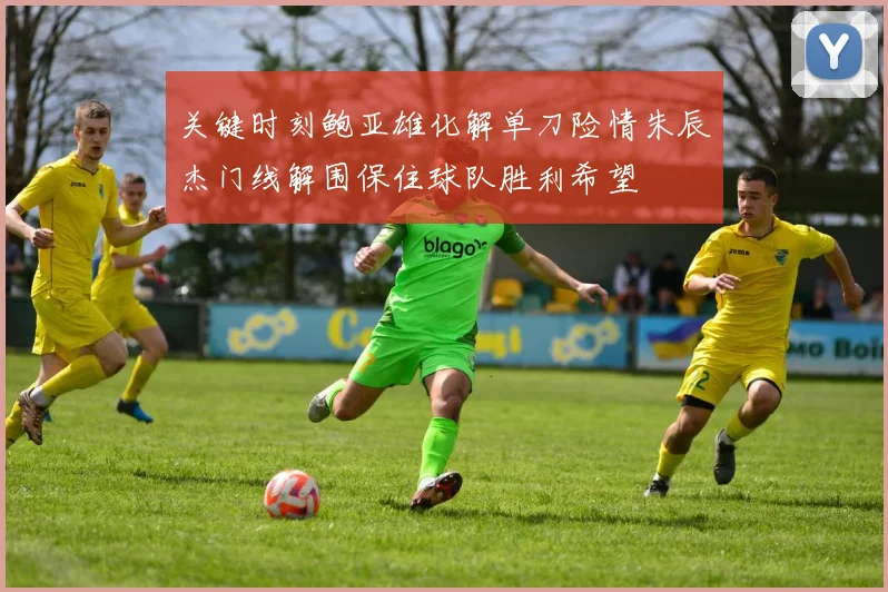 关键时刻鲍亚雄化解单刀险情朱辰杰门线解围保住球队胜利希望
