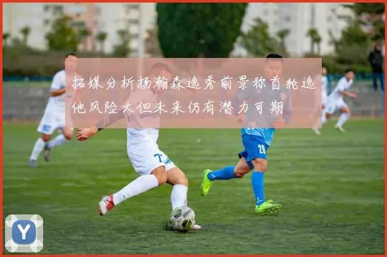 拓媒分析杨瀚森选秀前景称首轮选他风险大但未来仍有潜力可期
