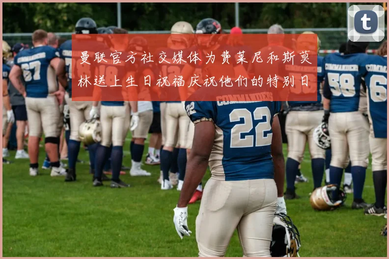 曼联官方社交媒体为费莱尼和斯莫林送上生日祝福庆祝他们的特别日子
