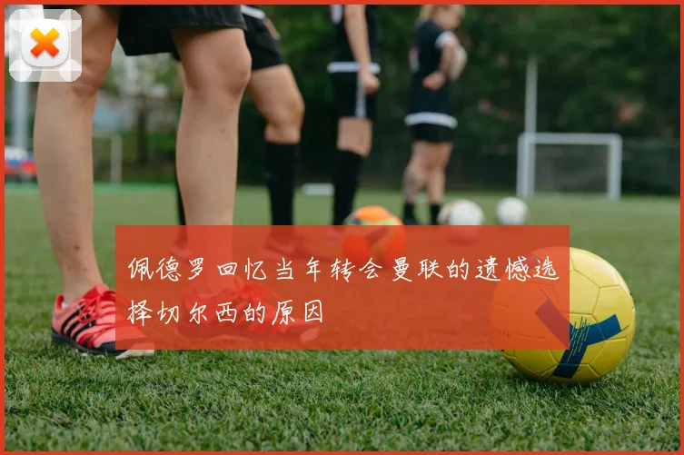 佩德罗回忆当年转会曼联的遗憾选择切尔西的原因