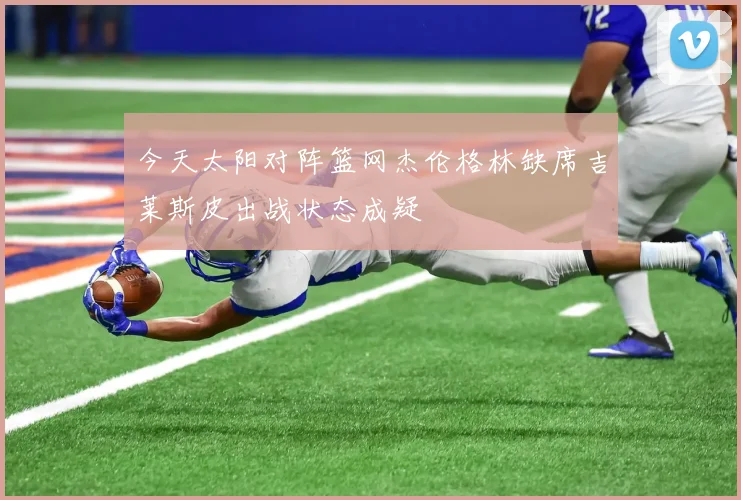 今天太阳对阵篮网杰伦格林缺席吉莱斯皮出战状态成疑