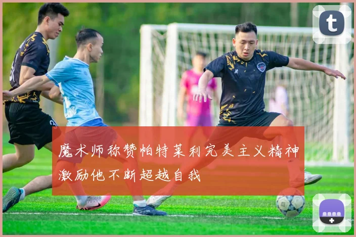 魔术师称赞帕特莱利完美主义精神激励他不断超越自我
