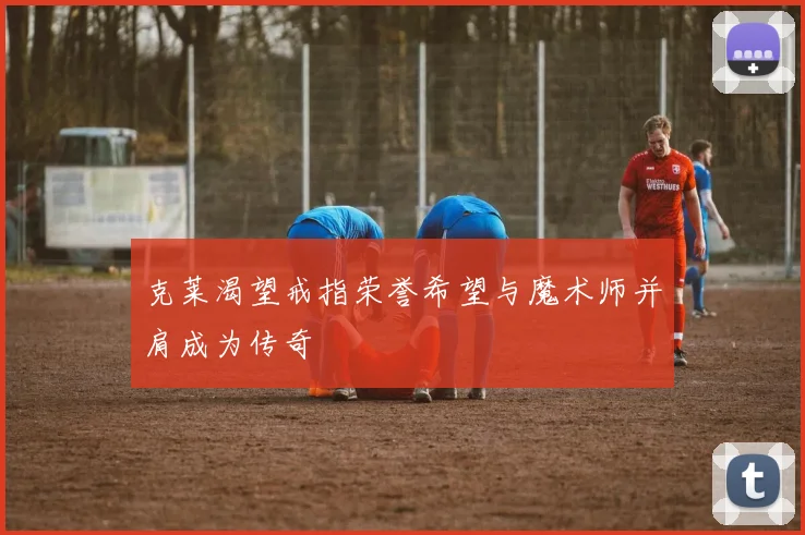 克莱渴望戒指荣誉希望与魔术师并肩成为传奇