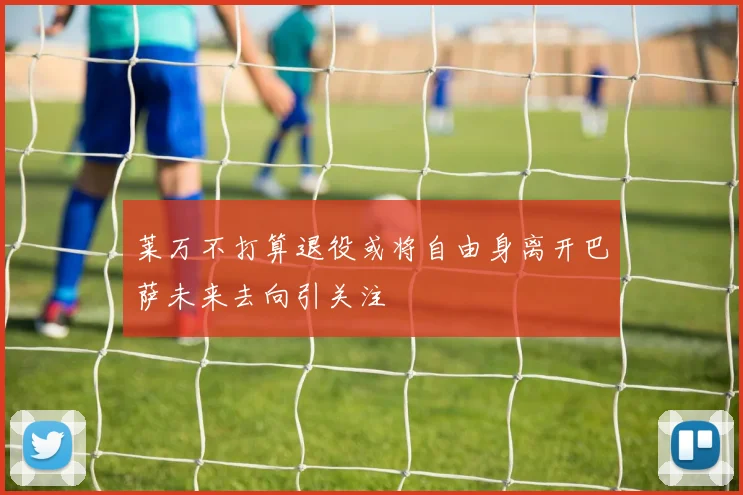 莱万不打算退役或将自由身离开巴萨未来去向引关注