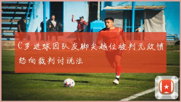 C罗进球因队友脚尖越位被判无效愤怒向裁判讨说法