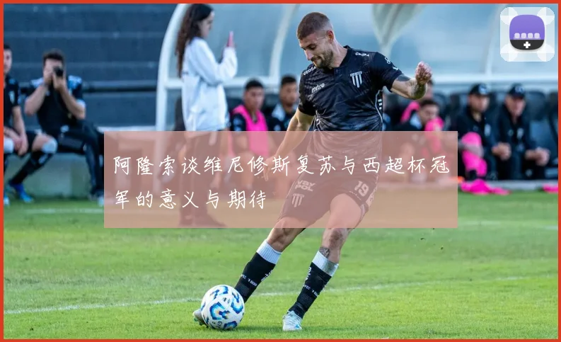 阿隆索谈维尼修斯复苏与西超杯冠军的意义与期待