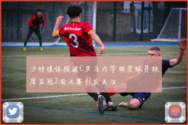 沙特媒体报道C罗马内等明星球员缺席亚冠2淘汰赛引发关注