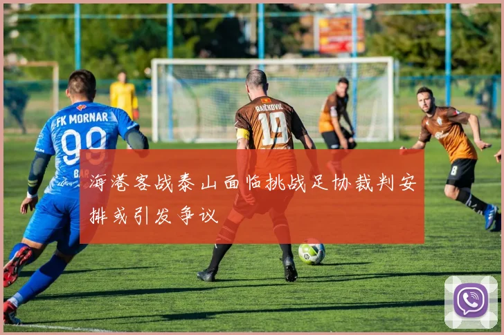 海港客战泰山面临挑战足协裁判安排或引发争议