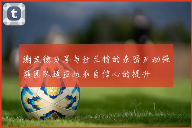 谢泼德分享与杜兰特的亲密互动强调团队适应性和自信心的提升