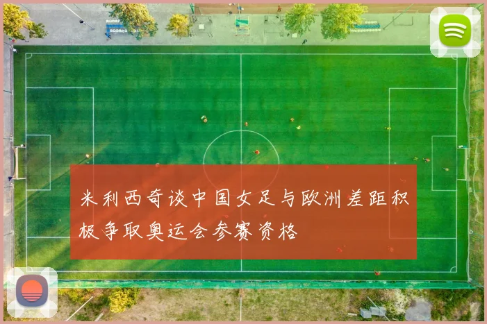 米利西奇谈中国女足与欧洲差距积极争取奥运会参赛资格