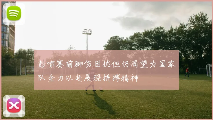 彭啸赛前脚伤困扰但仍渴望为国家队全力以赴展现拼搏精神